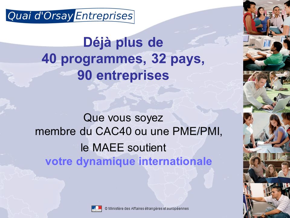 © Ministère des Affaires étrangères et européennes Déjà plus de 40 programmes, 32 pays, 90 entreprises Que vous soyez membre du CAC40 ou une PME/PMI, le MAEE soutient votre dynamique internationale