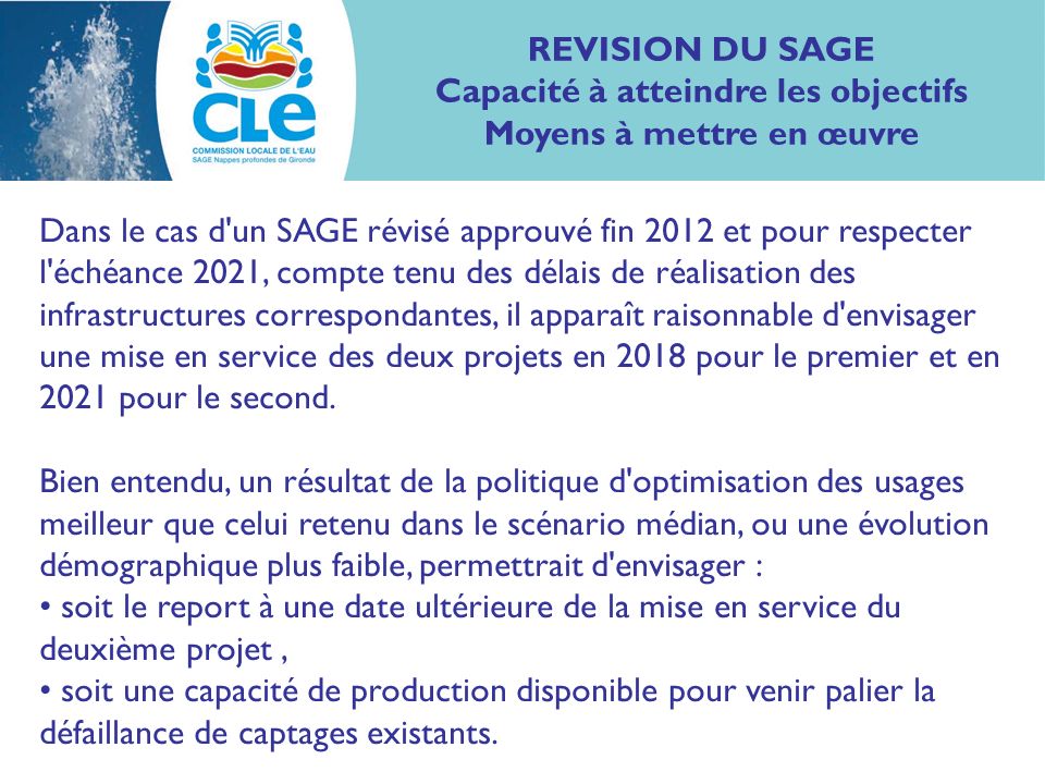 Dans le cas d un SAGE révisé approuvé fin 2012 et pour respecter l échéance 2021, compte tenu des délais de réalisation des infrastructures correspondantes, il apparaît raisonnable d envisager une mise en service des deux projets en 2018 pour le premier et en 2021 pour le second.