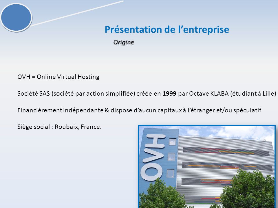 Présentation de lentreprise OVH = Online Virtual Hosting Société SAS (société par action simplifiée) créée en 1999 par Octave KLABA (étudiant à Lille) Financièrement indépendante & dispose daucun capitaux à létranger et/ou spéculatif Siège social : Roubaix, France.
