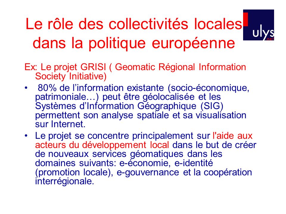 Le rôle des collectivités locales dans la politique européenne Ex: Le projet GRISI ( Geomatic Régional Information Society Initiative) 80% de linformation existante (socio-économique, patrimoniale…) peut être géolocalisée et les Systèmes dInformation Géographique (SIG) permettent son analyse spatiale et sa visualisation sur Internet.