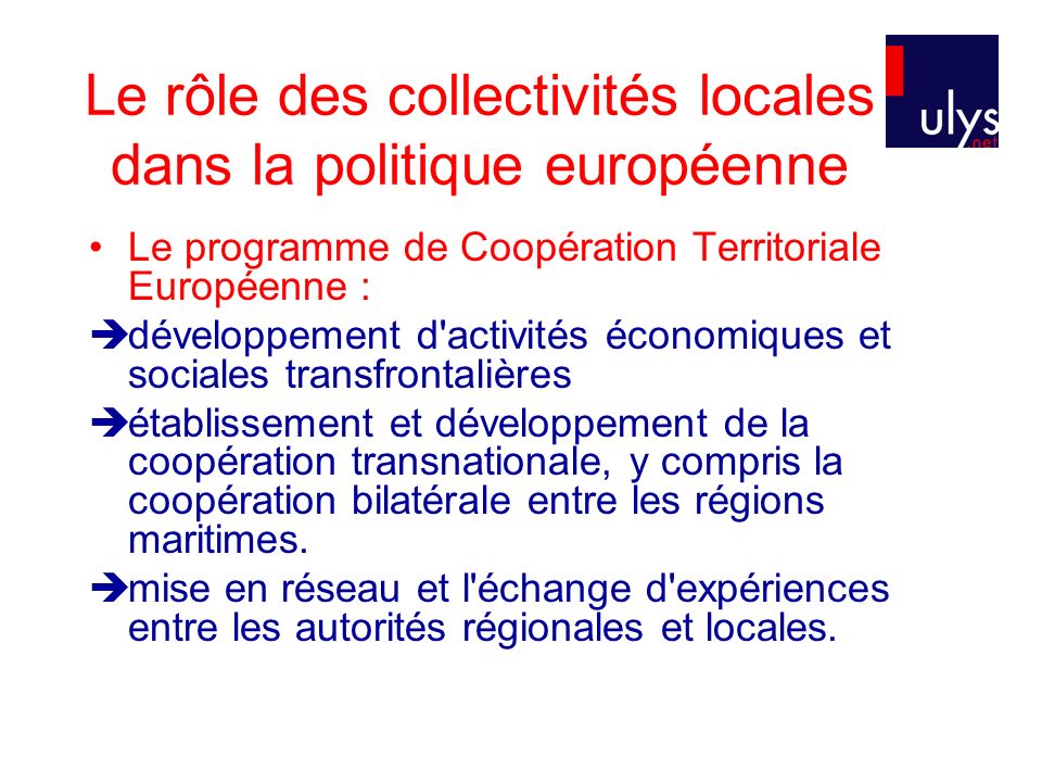 Le rôle des collectivités locales dans la politique européenne Le programme de Coopération Territoriale Européenne : développement d activités économiques et sociales transfrontalières établissement et développement de la coopération transnationale, y compris la coopération bilatérale entre les régions maritimes.