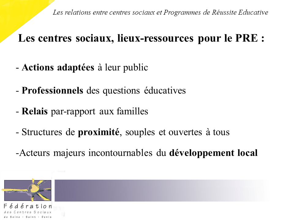 Les centres sociaux, lieux-ressources pour le PRE : - Actions adaptées à leur public - Professionnels des questions éducatives - Relais par-rapport aux familles - Structures de proximité, souples et ouvertes à tous -Acteurs majeurs incontournables du développement local