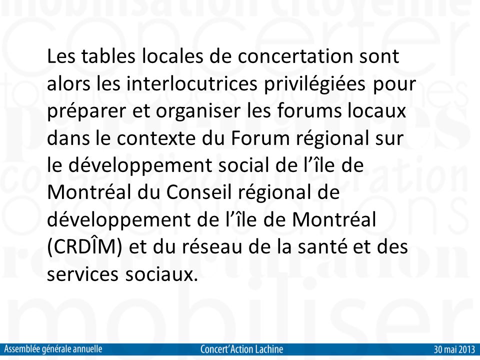 Les tables locales de concertation sont alors les interlocutrices privilégiées pour préparer et organiser les forums locaux dans le contexte du Forum régional sur le développement social de lîle de Montréal du Conseil régional de développement de lîle de Montréal (CRDÎM) et du réseau de la santé et des services sociaux.