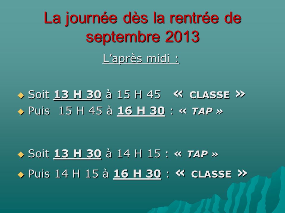 La journée dès la rentrée de septembre 2013 Laprès midi : Soit 13 H 30 à 15 H 45 « CLASSE » Soit 13 H 30 à 15 H 45 « CLASSE » Puis 15 H 45 à 16 H 30 : « TAP » Puis 15 H 45 à 16 H 30 : « TAP » Soit 13 H 30 à 14 H 15 : « TAP » Soit 13 H 30 à 14 H 15 : « TAP » Puis 14 H 15 à 16 H 30 : « CLASSE » Puis 14 H 15 à 16 H 30 : « CLASSE »