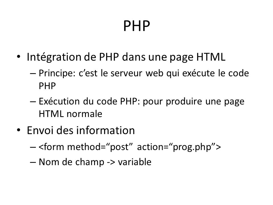 PHP Intégration de PHP dans une page HTML – Principe: cest le serveur web qui exécute le code PHP – Exécution du code PHP: pour produire une page HTML normale Envoi des information – – Nom de champ -> variable