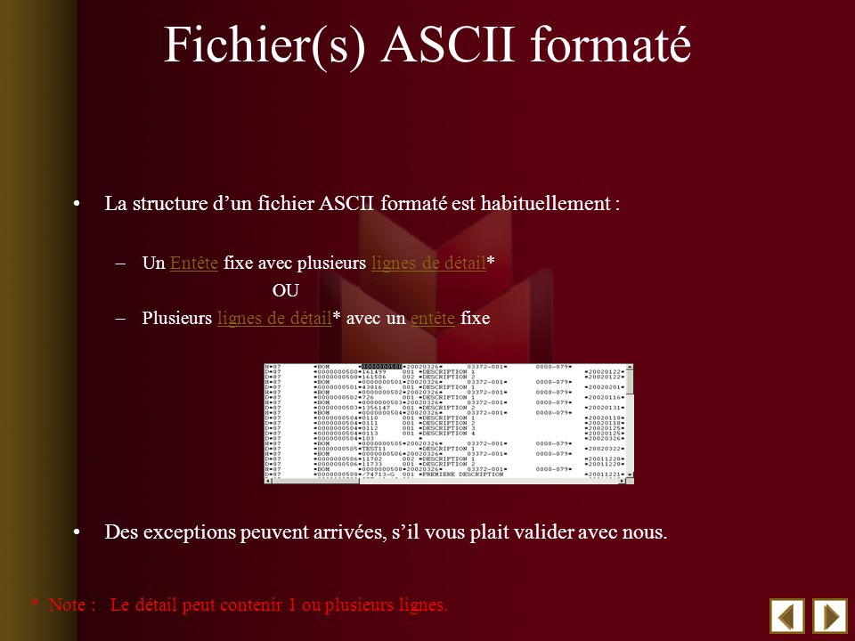 Fichier(s) ASCII formaté La structure dun fichier ASCII formaté est habituellement : –Un Entête fixe avec plusieurs lignes de détail*Entêtelignes de détail OU –Plusieurs lignes de détail* avec un entête fixelignes de détailentête Des exceptions peuvent arrivées, sil vous plait valider avec nous.