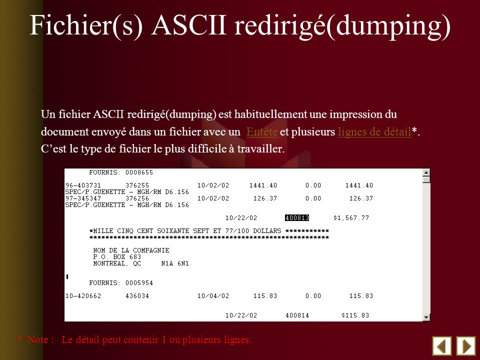Fichier(s) ASCII redirigé(dumping) Un fichier ASCII redirigé(dumping) est habituellement une impression du document envoyé dans un fichier avec un Entête et plusieurs lignes de détail*.Entêtelignes de détail Cest le type de fichier le plus difficile à travailler.