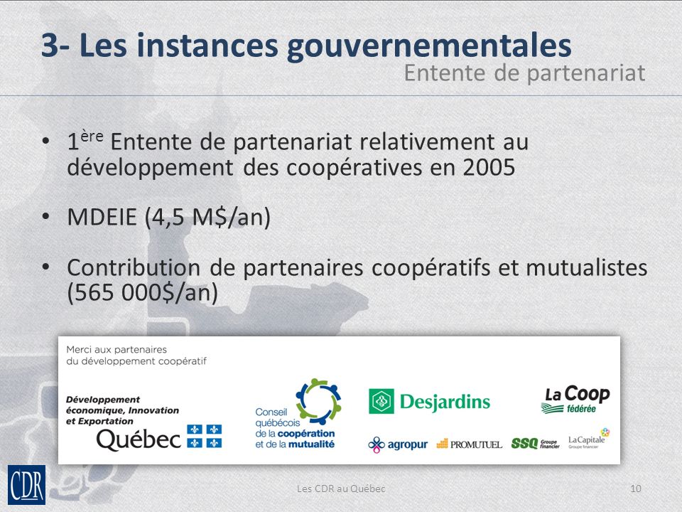 Les CDR au Québec10 3- Les instances gouvernementales Entente de partenariat 1 ère Entente de partenariat relativement au développement des coopératives en 2005 MDEIE (4,5 M$/an) Contribution de partenaires coopératifs et mutualistes ( $/an)