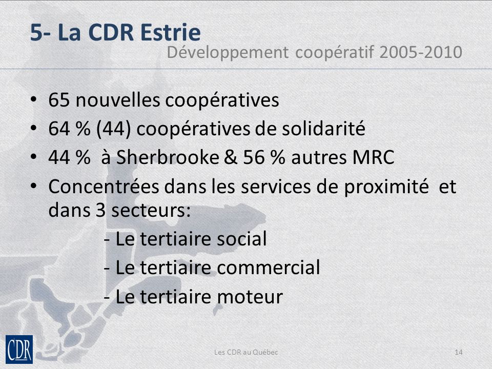 65 nouvelles coopératives 64 % (44) coopératives de solidarité 44 % à Sherbrooke & 56 % autres MRC Concentrées dans les services de proximité et dans 3 secteurs: - Le tertiaire social - Le tertiaire commercial - Le tertiaire moteur Les CDR au Québec14 5- La CDR Estrie Développement coopératif