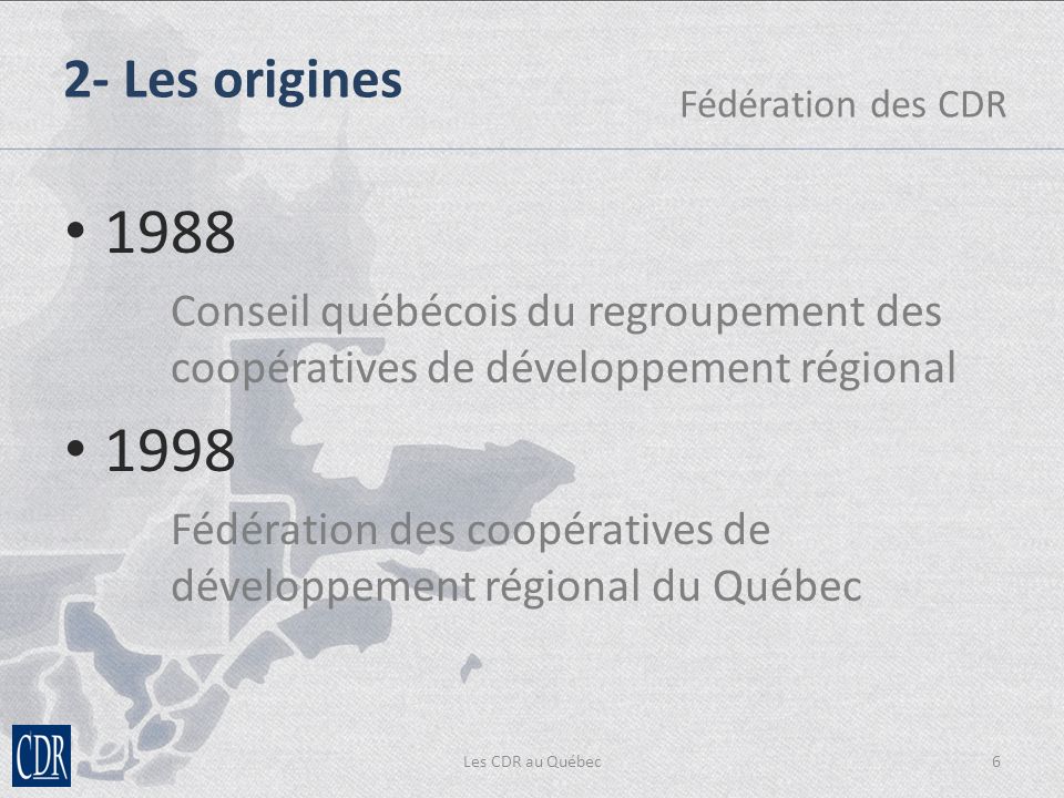 Les CDR au Québec6 2- Les origines Fédération des CDR 1988 Conseil québécois du regroupement des coopératives de développement régional 1998 Fédération des coopératives de développement régional du Québec