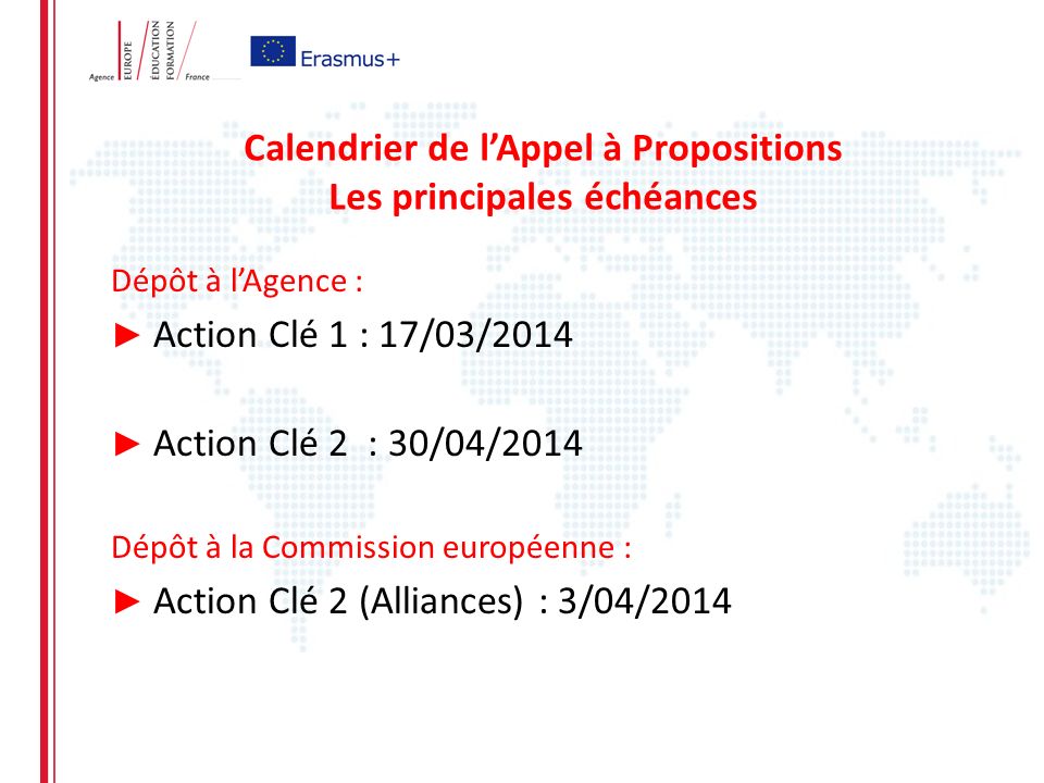 Calendrier de lAppel à Propositions Les principales échéances Dépôt à lAgence : Action Clé 1 : 17/03/2014 Action Clé 2 : 30/04/2014 Dépôt à la Commission européenne : Action Clé 2 (Alliances) : 3/04/2014