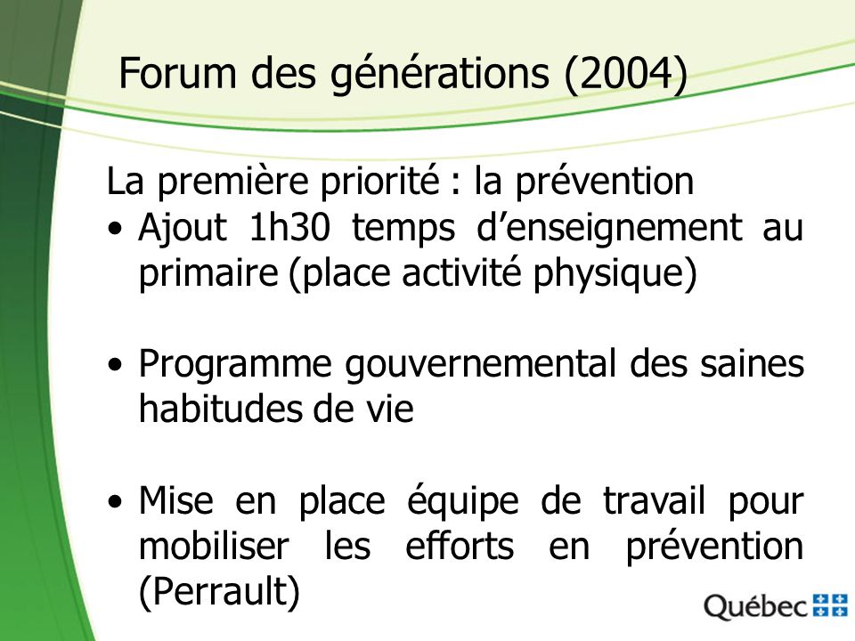 La première priorité : la prévention Ajout 1h30 temps denseignement au primaire (place activité physique) Programme gouvernemental des saines habitudes de vie Mise en place équipe de travail pour mobiliser les efforts en prévention (Perrault) Forum des générations (2004)