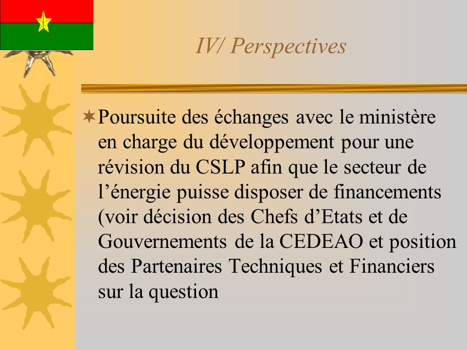 IV/ Perspectives Poursuite des échanges avec le ministère en charge du développement pour une révision du CSLP afin que le secteur de lénergie puisse disposer de financements (voir décision des Chefs dEtats et de Gouvernements de la CEDEAO et position des Partenaires Techniques et Financiers sur la question