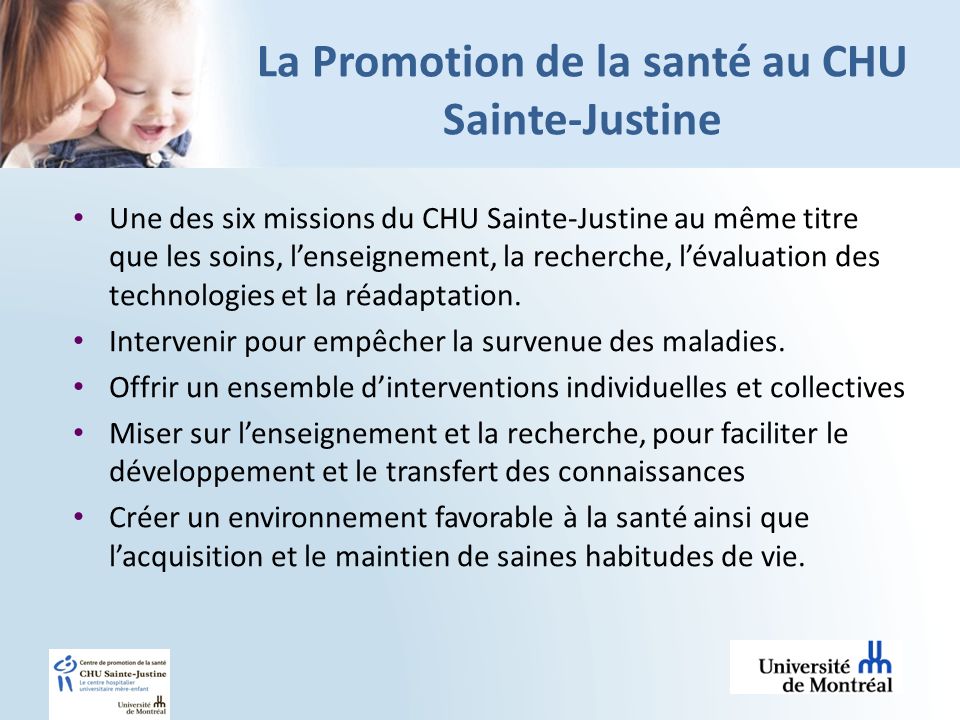 La Promotion de la santé au CHU Sainte-Justine Une des six missions du CHU Sainte-Justine au même titre que les soins, lenseignement, la recherche, lévaluation des technologies et la réadaptation.