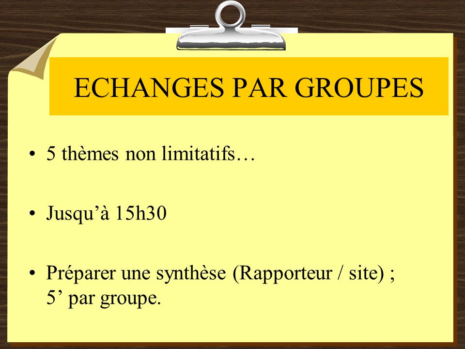 ECHANGES PAR GROUPES 5 thèmes non limitatifs… Jusquà 15h30 Préparer une synthèse (Rapporteur / site) ; 5 par groupe.