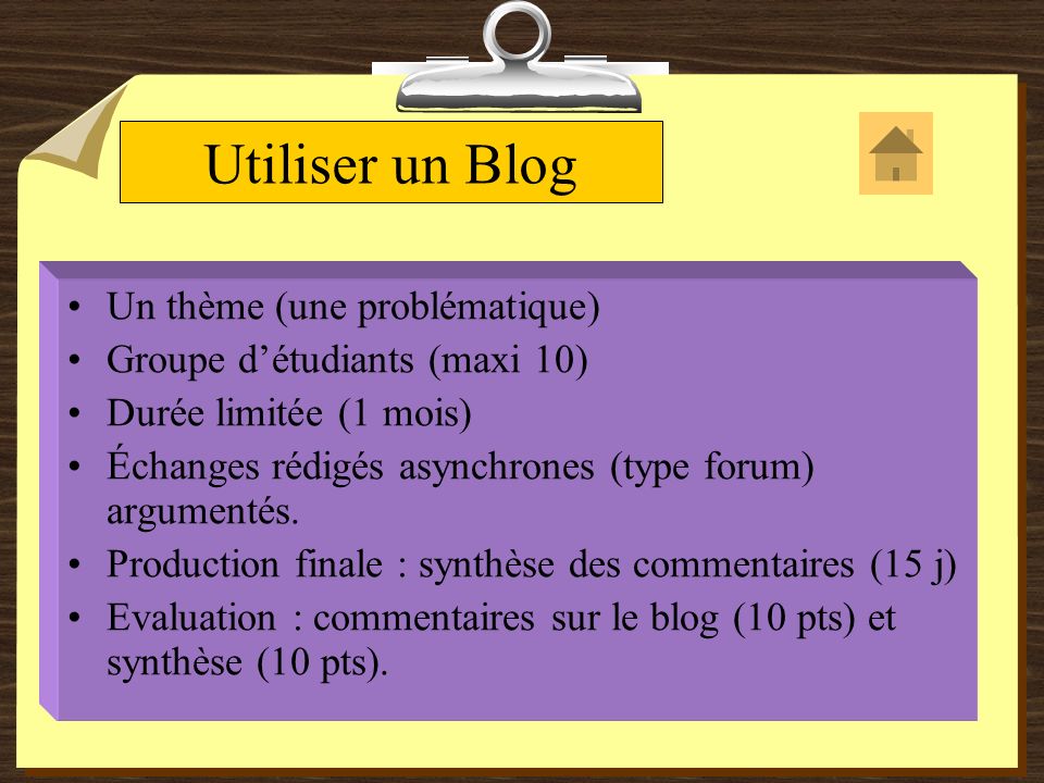 Utiliser un Blog Un thème (une problématique) Groupe détudiants (maxi 10) Durée limitée (1 mois) Échanges rédigés asynchrones (type forum) argumentés.