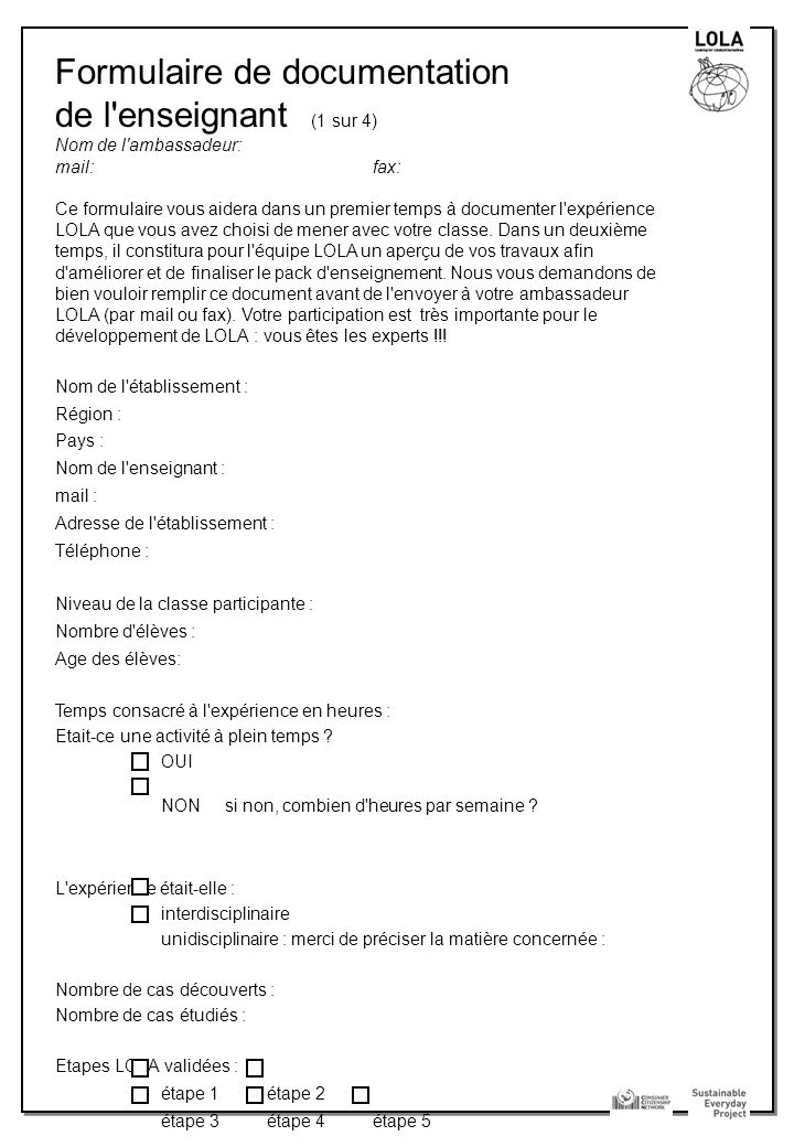 Formulaire de documentation de l enseignant (1 sur 4) Nom de l ambassadeur: mail: fax: Ce formulaire vous aidera dans un premier temps à documenter l expérience LOLA que vous avez choisi de mener avec votre classe.
