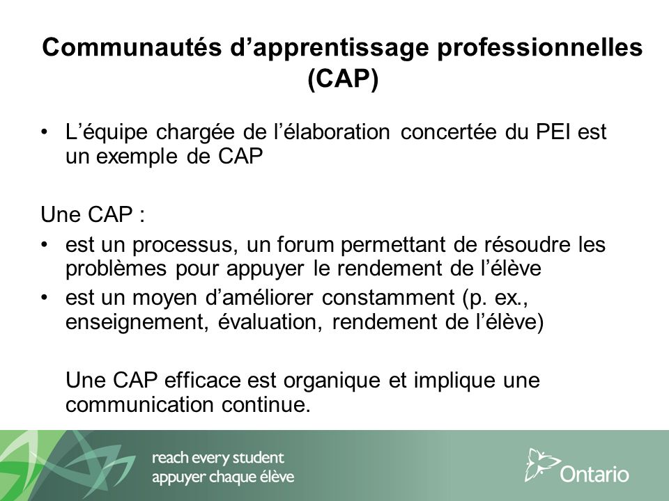Communautés dapprentissage professionnelles (CAP) Léquipe chargée de lélaboration concertée du PEI est un exemple de CAP Une CAP : est un processus, un forum permettant de résoudre les problèmes pour appuyer le rendement de lélève est un moyen daméliorer constamment (p.