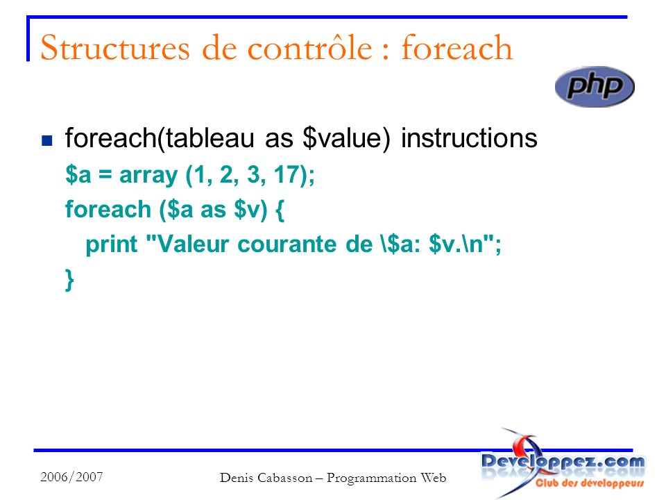 2006/2007 Denis Cabasson – Programmation Web Structures de contrôle : foreach foreach(tableau as $value) instructions $a = array (1, 2, 3, 17); foreach ($a as $v) { print Valeur courante de \$a: $v.\n ; }