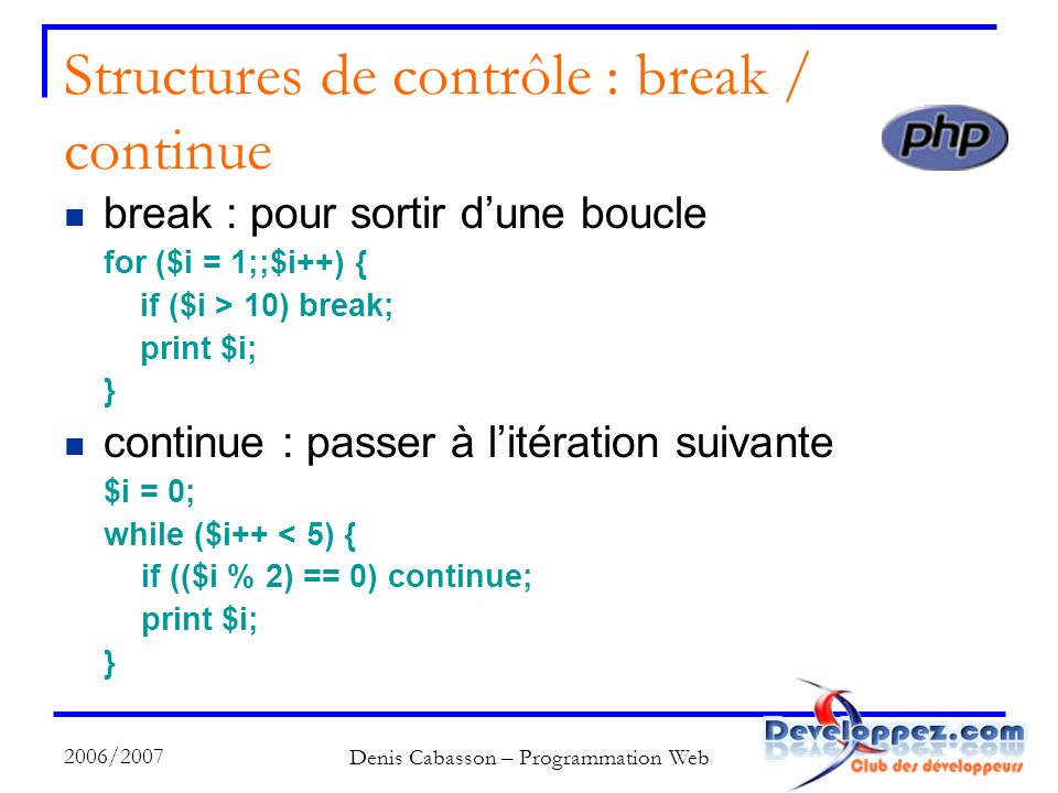 2006/2007 Denis Cabasson – Programmation Web Structures de contrôle : break / continue break : pour sortir dune boucle for ($i = 1;;$i++) { if ($i > 10) break; print $i; } continue : passer à litération suivante $i = 0; while ($i++ < 5) { if (($i % 2) == 0) continue; print $i; }