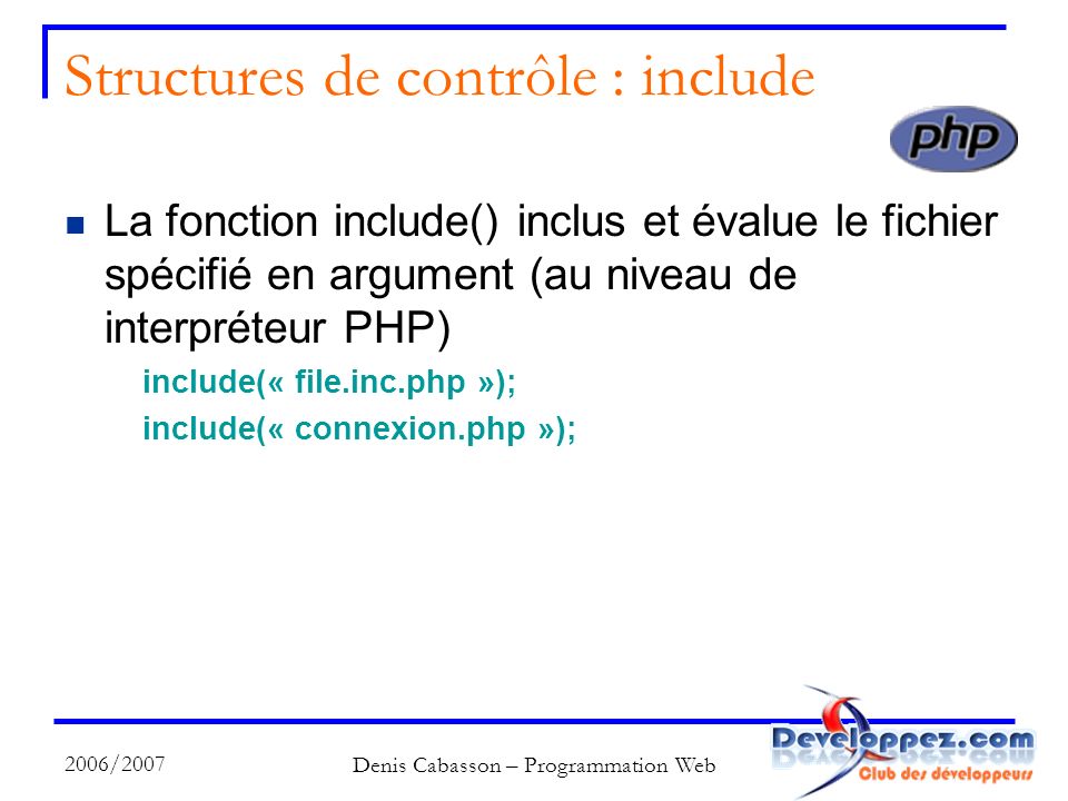 2006/2007 Denis Cabasson – Programmation Web Structures de contrôle : include La fonction include() inclus et évalue le fichier spécifié en argument (au niveau de interpréteur PHP) include(« file.inc.php »); include(« connexion.php »);