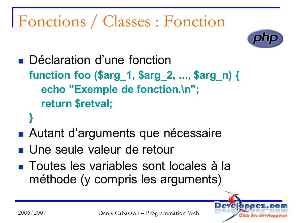 2006/2007 Denis Cabasson – Programmation Web Fonctions / Classes : Fonction Déclaration dune fonction function foo ($arg_1, $arg_2,..., $arg_n) { echo Exemple de fonction.\n ; return $retval; } Autant darguments que nécessaire Une seule valeur de retour Toutes les variables sont locales à la méthode (y compris les arguments)