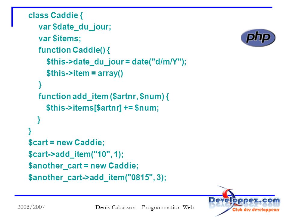 2006/2007 Denis Cabasson – Programmation Web class Caddie { var $date_du_jour; var $items; function Caddie() { $this->date_du_jour = date( d/m/Y ); $this->item = array() } function add_item ($artnr, $num) { $this->items[$artnr] += $num; } $cart = new Caddie; $cart->add_item( 10 , 1); $another_cart = new Caddie; $another_cart->add_item( 0815 , 3);