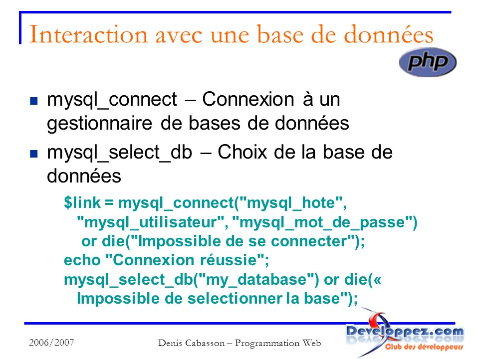 2006/2007 Denis Cabasson – Programmation Web Interaction avec une base de données mysql_connect – Connexion à un gestionnaire de bases de données mysql_select_db – Choix de la base de données $link = mysql_connect( mysql_hote , mysql_utilisateur , mysql_mot_de_passe ) or die( Impossible de se connecter ); echo Connexion réussie ; mysql_select_db( my_database ) or die(« Impossible de selectionner la base );