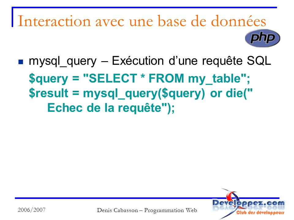 2006/2007 Denis Cabasson – Programmation Web Interaction avec une base de données mysql_query – Exécution dune requête SQL $query = SELECT * FROM my_table ; $result = mysql_query($query) or die( Echec de la requête );