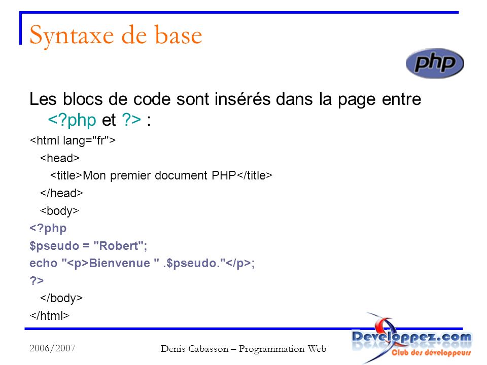 2006/2007 Denis Cabasson – Programmation Web Syntaxe de base Les blocs de code sont insérés dans la page entre : Mon premier document PHP < php $pseudo = Robert ; echo Bienvenue .$pseudo. ; >