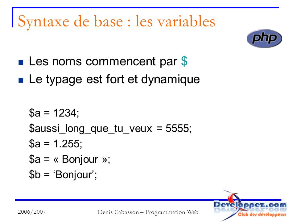 2006/2007 Denis Cabasson – Programmation Web Syntaxe de base : les variables Les noms commencent par $ Le typage est fort et dynamique $a = 1234; $aussi_long_que_tu_veux = 5555; $a = 1.255; $a = « Bonjour »; $b = Bonjour;