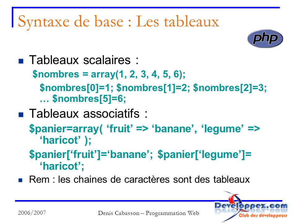 2006/2007 Denis Cabasson – Programmation Web Syntaxe de base : Les tableaux Tableaux scalaires : $nombres = array(1, 2, 3, 4, 5, 6); $nombres[0]=1; $nombres[1]=2; $nombres[2]=3; … $nombres[5]=6; Tableaux associatifs : $panier=array( fruit => banane, legume => haricot ); $panier[fruit]=banane; $panier[legume]= haricot; Rem : les chaines de caractères sont des tableaux