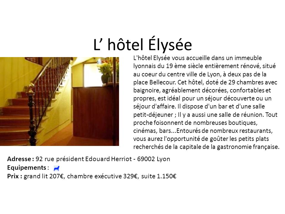 L hôtel Élysée L hôtel Elysée vous accueille dans un immeuble lyonnais du 19 ème siècle entièrement rénové, situé au coeur du centre ville de Lyon, à deux pas de la place Bellecour.
