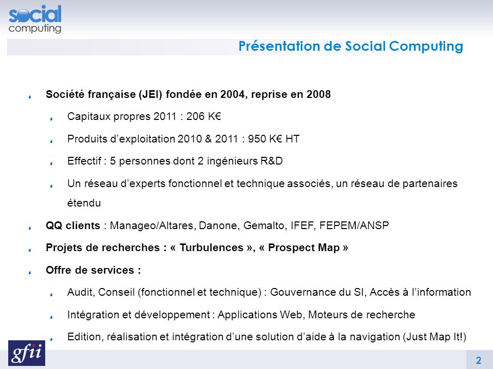 Présentation de Social Computing Société française (JEI) fondée en 2004, reprise en 2008 Capitaux propres 2011 : 206 K Produits dexploitation 2010 & 2011 : 950 K HT Effectif : 5 personnes dont 2 ingénieurs R&D Un réseau dexperts fonctionnel et technique associés, un réseau de partenaires étendu QQ clients : Manageo/Altares, Danone, Gemalto, IFEF, FEPEM/ANSP Projets de recherches : « Turbulences », « Prospect Map » Offre de services : Audit, Conseil (fonctionnel et technique) : Gouvernance du SI, Accès à linformation Intégration et développement : Applications Web, Moteurs de recherche Edition, réalisation et intégration dune solution daide à la navigation (Just Map It!) 2