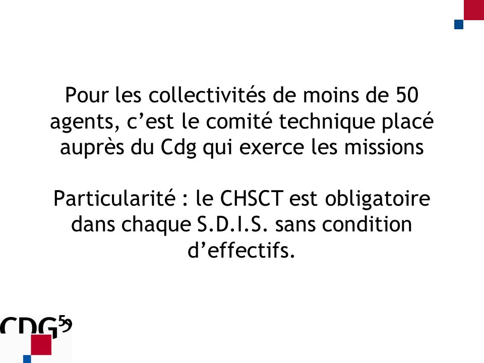 Pour les collectivités de moins de 50 agents, cest le comité technique placé auprès du Cdg qui exerce les missions Particularité : le CHSCT est obligatoire dans chaque S.D.I.S.