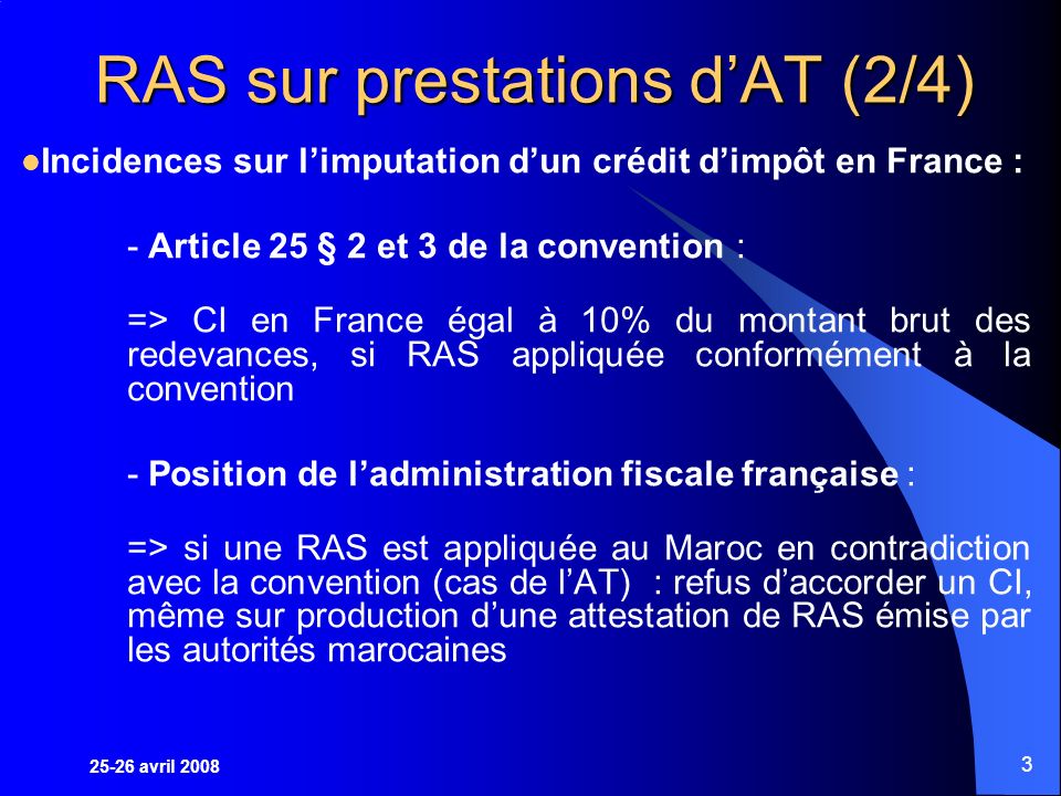 25-26 avril RAS sur prestations dAT (2/4) Incidences sur limputation dun crédit dimpôt en France : - Article 25 § 2 et 3 de la convention : => CI en France égal à 10% du montant brut des redevances, si RAS appliquée conformément à la convention - Position de ladministration fiscale française : => si une RAS est appliquée au Maroc en contradiction avec la convention (cas de lAT) : refus daccorder un CI, même sur production dune attestation de RAS émise par les autorités marocaines