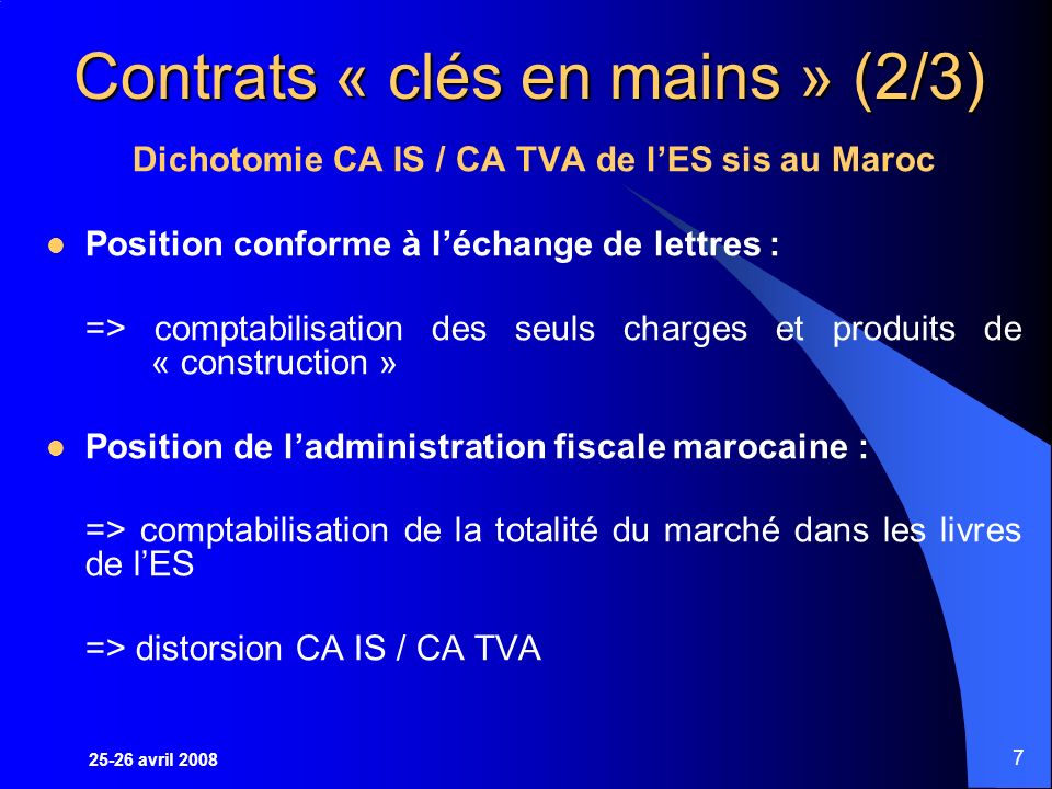 25-26 avril Contrats « clés en mains » (2/3) Dichotomie CA IS / CA TVA de lES sis au Maroc Position conforme à léchange de lettres : => comptabilisation des seuls charges et produits de « construction » Position de ladministration fiscale marocaine : => comptabilisation de la totalité du marché dans les livres de lES => distorsion CA IS / CA TVA