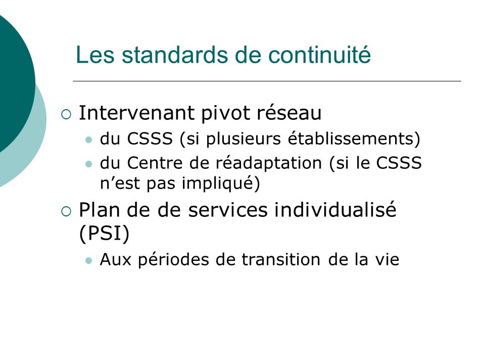 Les standards de continuité Intervenant pivot réseau du CSSS (si plusieurs établissements) du Centre de réadaptation (si le CSSS nest pas impliqué) Plan de de services individualisé (PSI) Aux périodes de transition de la vie
