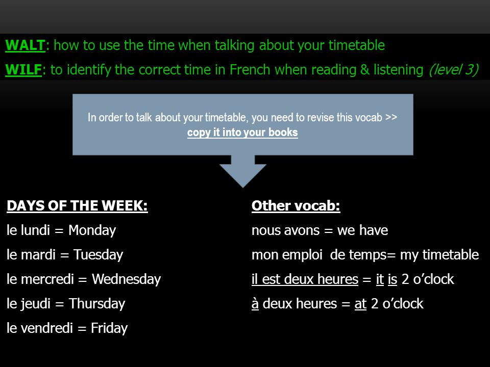 WALT: how to use the time when talking about your timetable WILF: to identify the correct time in French when reading & listening (level 3) DAYS OF THE WEEK:Other vocab: le lundi = Mondaynous avons = we have le mardi = Tuesdaymon emploi de temps= my timetable le mercredi = Wednesdayil est deux heures = it is 2 oclock le jeudi = Thursdayà deux heures = at 2 oclock le vendredi = Friday In order to talk about your timetable, you need to revise this vocab >> copy it into your books