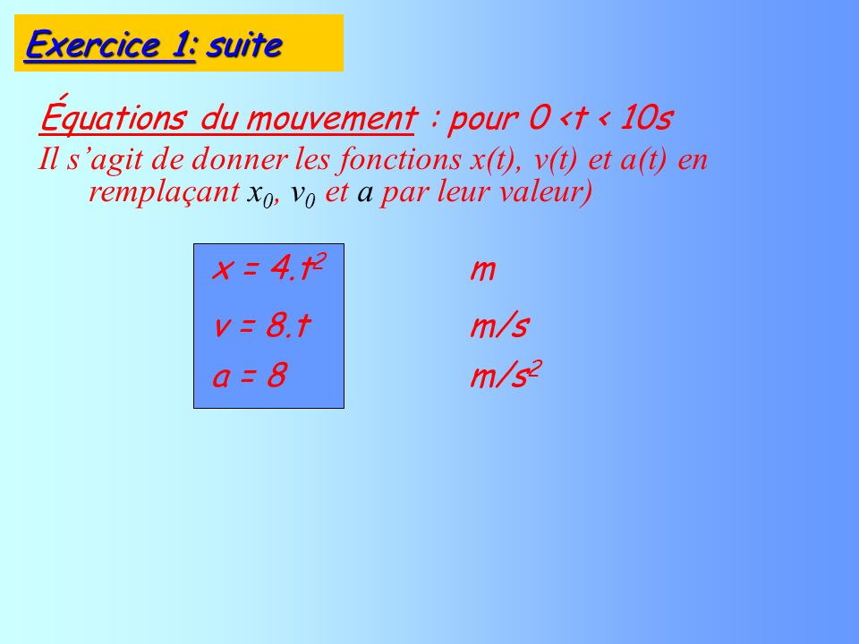 Équations du mouvement : pour 0 <t < 10s Il sagit de donner les fonctions x(t), v(t) et a(t) en remplaçant x 0, v 0 et a par leur valeur) v = 8.tm/s a = 8m/s 2 x = 4.t 2 m Exercice 1: suite