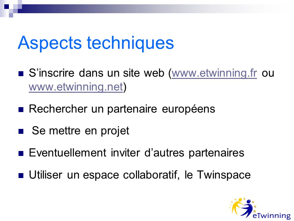 Aspects techniques Sinscrire dans un site web (  ou     Rechercher un partenaire européens Se mettre en projet Eventuellement inviter dautres partenaires Utiliser un espace collaboratif, le Twinspace