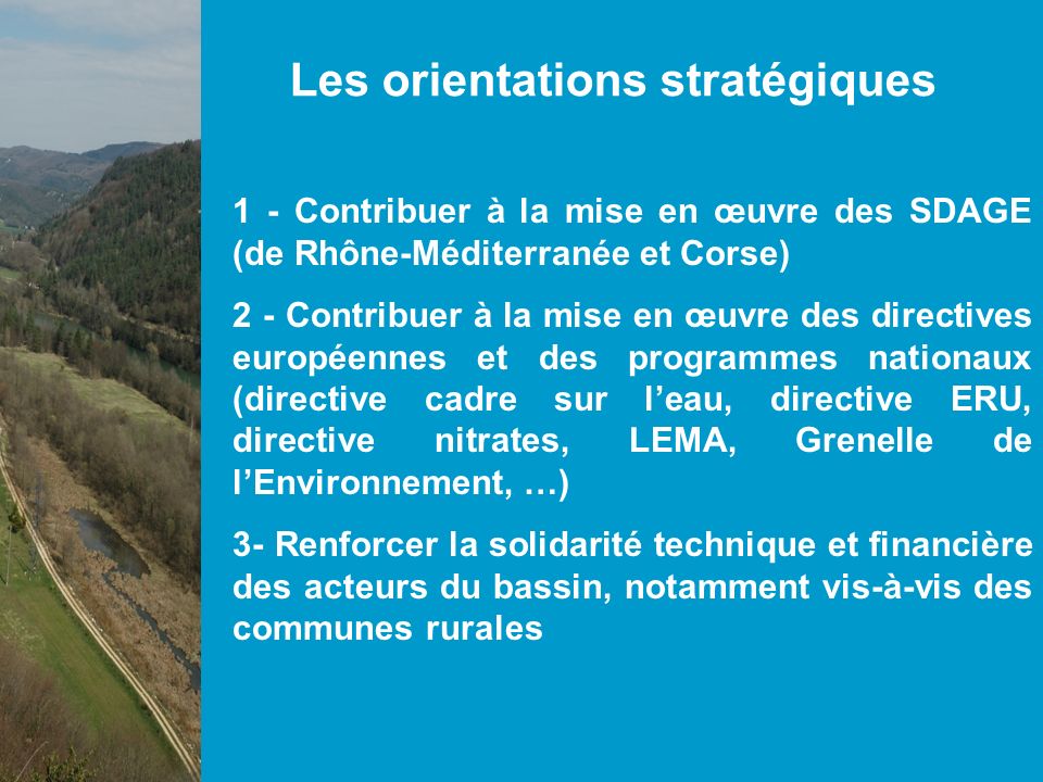 Les orientations stratégiques 1 - Contribuer à la mise en œuvre des SDAGE (de Rhône-Méditerranée et Corse) 2 - Contribuer à la mise en œuvre des directives européennes et des programmes nationaux (directive cadre sur leau, directive ERU, directive nitrates, LEMA, Grenelle de lEnvironnement, …) 3- Renforcer la solidarité technique et financière des acteurs du bassin, notamment vis-à-vis des communes rurales
