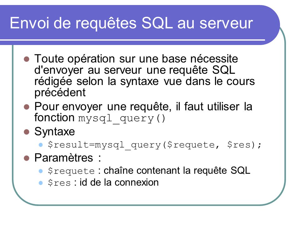 Envoi de requêtes SQL au serveur Toute opération sur une base nécessite d envoyer au serveur une requête SQL rédigée selon la syntaxe vue dans le cours précédent Pour envoyer une requête, il faut utiliser la fonction mysql_query() Syntaxe $result=mysql_query($requete, $res); Paramètres : $requete : chaîne contenant la requête SQL $res : id de la connexion