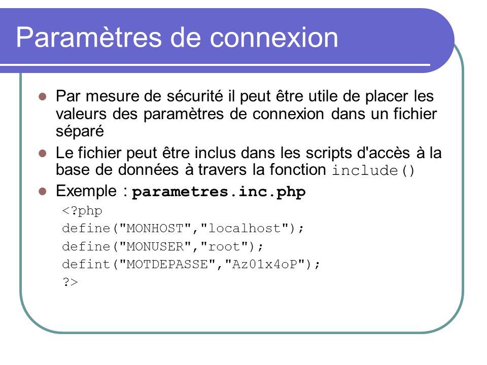 Paramètres de connexion Par mesure de sécurité il peut être utile de placer les valeurs des paramètres de connexion dans un fichier séparé Le fichier peut être inclus dans les scripts d accès à la base de données à travers la fonction include() Exemple : parametres.inc.php < php define( MONHOST , localhost ); define( MONUSER , root ); defint( MOTDEPASSE , Az01x4oP ); >
