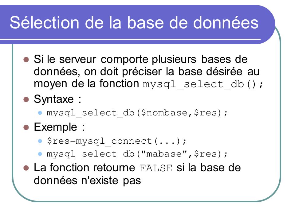 Sélection de la base de données Si le serveur comporte plusieurs bases de données, on doit préciser la base désirée au moyen de la fonction mysql_select_db(); Syntaxe : mysql_select_db($nombase,$res); Exemple : $res=mysql_connect(...); mysql_select_db( mabase ,$res); La fonction retourne FALSE si la base de données n existe pas