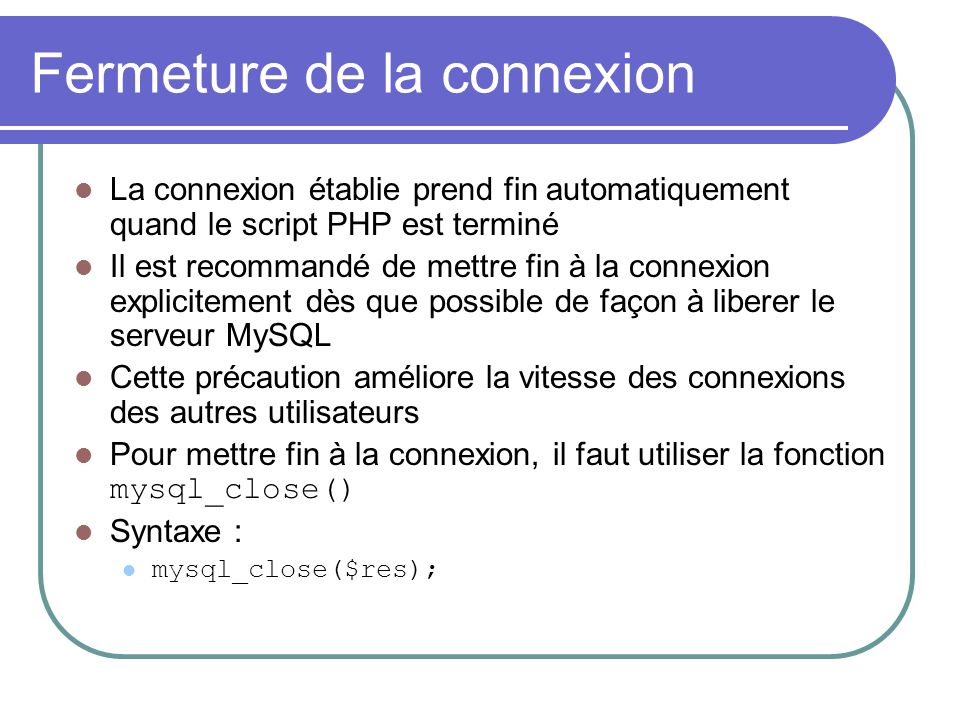Fermeture de la connexion La connexion établie prend fin automatiquement quand le script PHP est terminé Il est recommandé de mettre fin à la connexion explicitement dès que possible de façon à liberer le serveur MySQL Cette précaution améliore la vitesse des connexions des autres utilisateurs Pour mettre fin à la connexion, il faut utiliser la fonction mysql_close() Syntaxe : mysql_close($res);