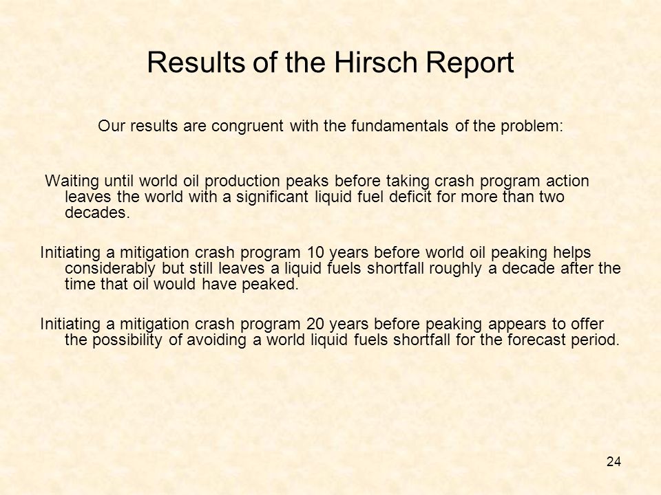 24 Results of the Hirsch Report Our results are congruent with the fundamentals of the problem: Waiting until world oil production peaks before taking crash program action leaves the world with a significant liquid fuel deficit for more than two decades.