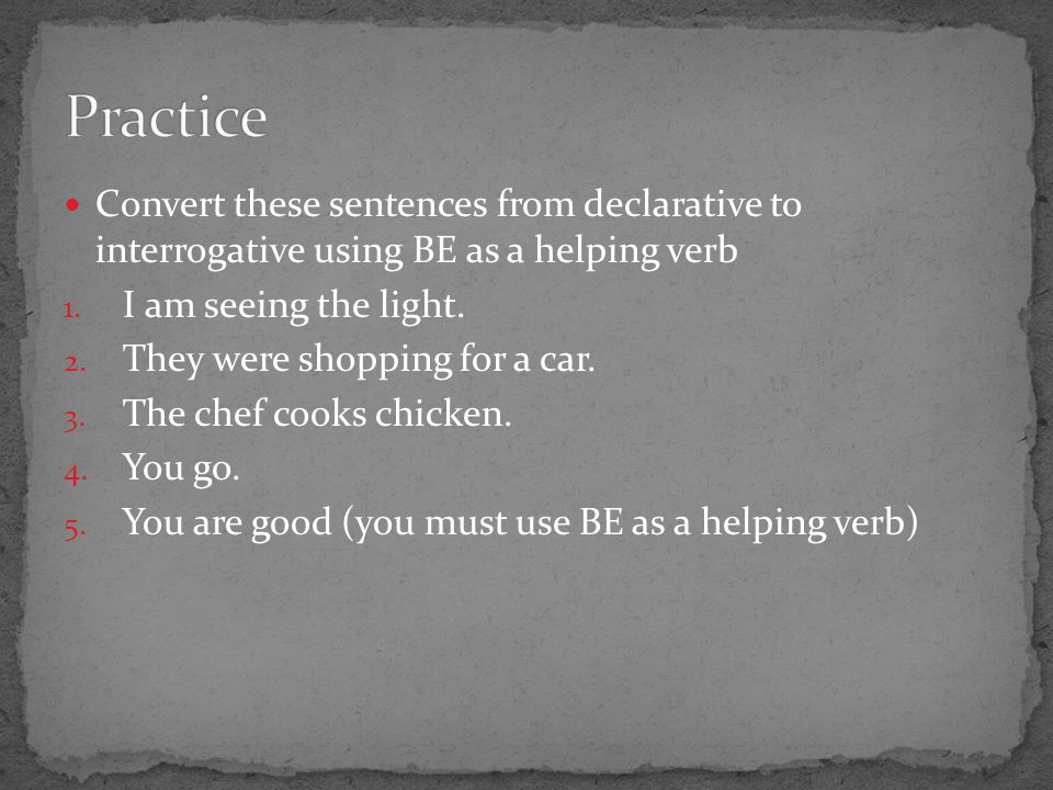 Convert these sentences from declarative to interrogative using BE as a helping verb 1.