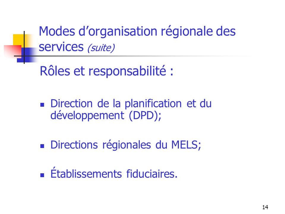 14 Modes dorganisation régionale des services (suite) Rôles et responsabilité : Direction de la planification et du développement (DPD); Directions régionales du MELS; Établissements fiduciaires.