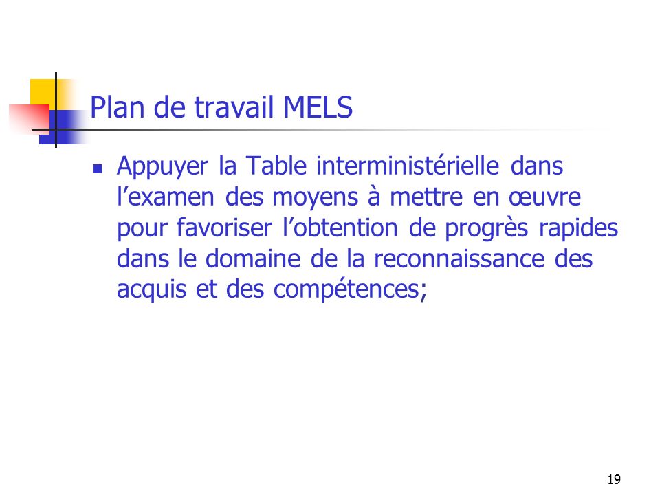 19 Plan de travail MELS Appuyer la Table interministérielle dans lexamen des moyens à mettre en œuvre pour favoriser lobtention de progrès rapides dans le domaine de la reconnaissance des acquis et des compétences;